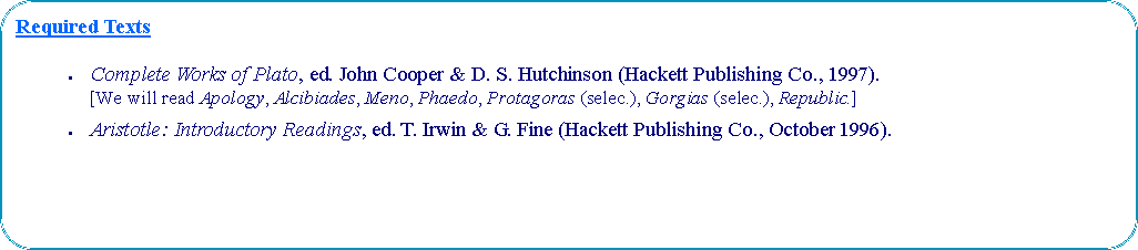 Proceso alternativo: Required TextsComplete Works of Plato, ed. John Cooper & D. S. Hutchinson (Hackett Publishing Co., 1997). [We will read Apology, Alcibiades, Meno, Phaedo, Protagoras (selec.), Gorgias (selec.), Republic.]Aristotle: Introductory Readings, ed. T. Irwin & G. Fine (Hackett Publishing Co., October 1996).